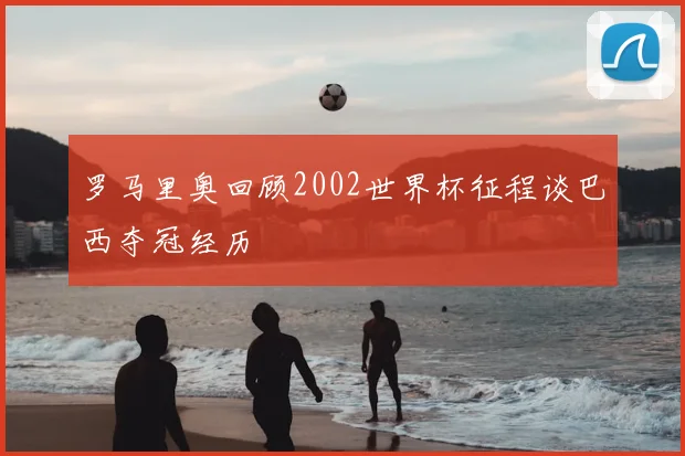 罗马里奥回顾2002世界杯征程谈巴西夺冠经历