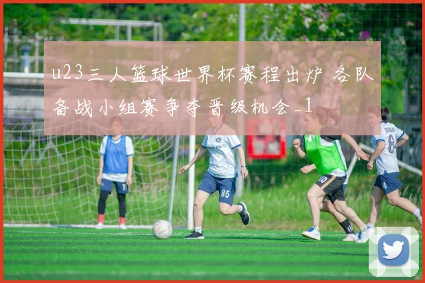 u23三人篮球世界杯赛程出炉 各队备战小组赛争夺晋级机会_1