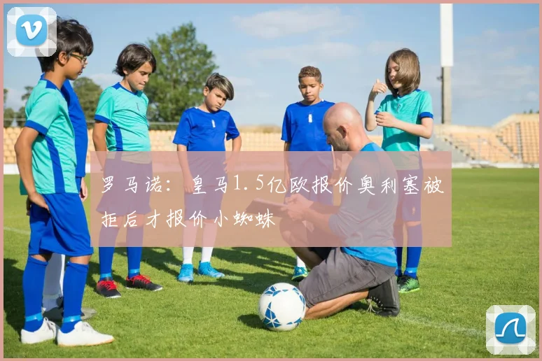 罗马诺:皇马1.5亿欧报价奥利塞被拒后才报价小蜘蛛
